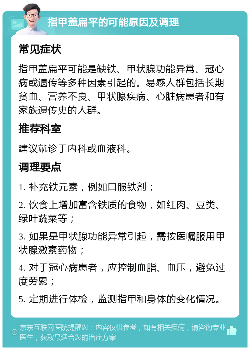 指甲盖扁平的可能原因及调理 常见症状 指甲盖扁平可能是缺铁、甲状腺功能异常、冠心病或遗传等多种因素引起的。易感人群包括长期贫血、营养不良、甲状腺疾病、心脏病患者和有家族遗传史的人群。 推荐科室 建议就诊于内科或血液科。 调理要点 1. 补充铁元素，例如口服铁剂； 2. 饮食上增加富含铁质的食物，如红肉、豆类、绿叶蔬菜等； 3. 如果是甲状腺功能异常引起，需按医嘱服用甲状腺激素药物； 4. 对于冠心病患者，应控制血脂、血压，避免过度劳累； 5. 定期进行体检，监测指甲和身体的变化情况。