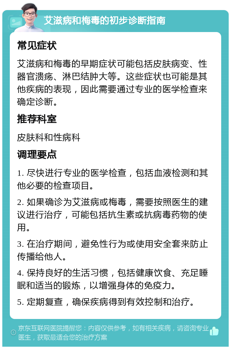 艾滋病和梅毒的初步诊断指南 常见症状 艾滋病和梅毒的早期症状可能包括皮肤病变、性器官溃疡、淋巴结肿大等。这些症状也可能是其他疾病的表现，因此需要通过专业的医学检查来确定诊断。 推荐科室 皮肤科和性病科 调理要点 1. 尽快进行专业的医学检查，包括血液检测和其他必要的检查项目。 2. 如果确诊为艾滋病或梅毒，需要按照医生的建议进行治疗，可能包括抗生素或抗病毒药物的使用。 3. 在治疗期间，避免性行为或使用安全套来防止传播给他人。 4. 保持良好的生活习惯，包括健康饮食、充足睡眠和适当的锻炼，以增强身体的免疫力。 5. 定期复查，确保疾病得到有效控制和治疗。