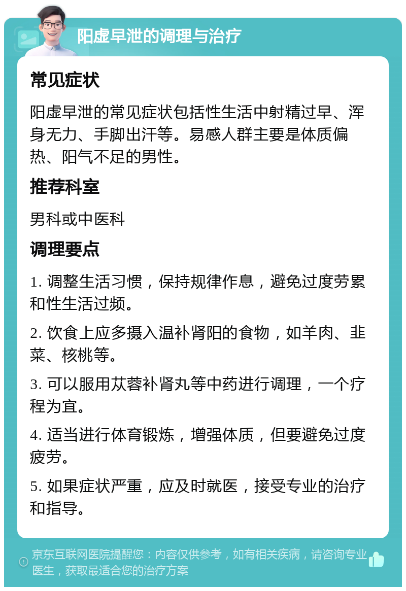 阳虚早泄的调理与治疗 常见症状 阳虚早泄的常见症状包括性生活中射精过早、浑身无力、手脚出汗等。易感人群主要是体质偏热、阳气不足的男性。 推荐科室 男科或中医科 调理要点 1. 调整生活习惯，保持规律作息，避免过度劳累和性生活过频。 2. 饮食上应多摄入温补肾阳的食物，如羊肉、韭菜、核桃等。 3. 可以服用苁蓉补肾丸等中药进行调理，一个疗程为宜。 4. 适当进行体育锻炼，增强体质，但要避免过度疲劳。 5. 如果症状严重，应及时就医，接受专业的治疗和指导。