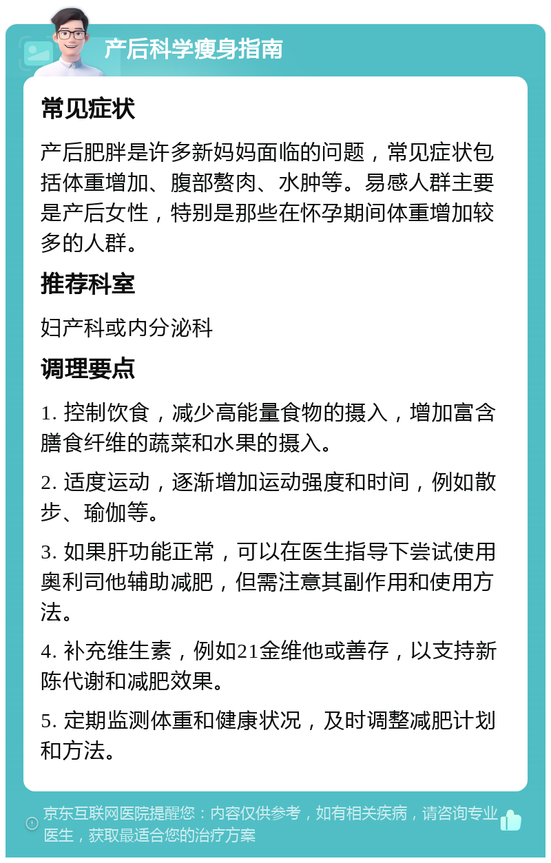 产后科学瘦身指南 常见症状 产后肥胖是许多新妈妈面临的问题，常见症状包括体重增加、腹部赘肉、水肿等。易感人群主要是产后女性，特别是那些在怀孕期间体重增加较多的人群。 推荐科室 妇产科或内分泌科 调理要点 1. 控制饮食，减少高能量食物的摄入，增加富含膳食纤维的蔬菜和水果的摄入。 2. 适度运动，逐渐增加运动强度和时间，例如散步、瑜伽等。 3. 如果肝功能正常，可以在医生指导下尝试使用奥利司他辅助减肥，但需注意其副作用和使用方法。 4. 补充维生素，例如21金维他或善存，以支持新陈代谢和减肥效果。 5. 定期监测体重和健康状况，及时调整减肥计划和方法。