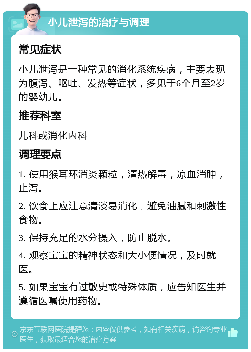 小儿泄泻的治疗与调理 常见症状 小儿泄泻是一种常见的消化系统疾病，主要表现为腹泻、呕吐、发热等症状，多见于6个月至2岁的婴幼儿。 推荐科室 儿科或消化内科 调理要点 1. 使用猴耳环消炎颗粒，清热解毒，凉血消肿，止泻。 2. 饮食上应注意清淡易消化，避免油腻和刺激性食物。 3. 保持充足的水分摄入，防止脱水。 4. 观察宝宝的精神状态和大小便情况，及时就医。 5. 如果宝宝有过敏史或特殊体质，应告知医生并遵循医嘱使用药物。