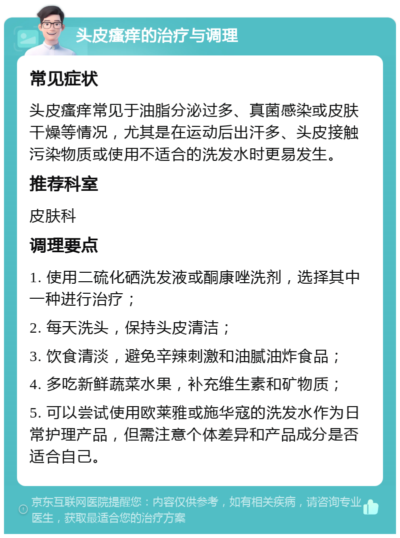 头皮瘙痒的治疗与调理 常见症状 头皮瘙痒常见于油脂分泌过多、真菌感染或皮肤干燥等情况，尤其是在运动后出汗多、头皮接触污染物质或使用不适合的洗发水时更易发生。 推荐科室 皮肤科 调理要点 1. 使用二硫化硒洗发液或酮康唑洗剂，选择其中一种进行治疗； 2. 每天洗头，保持头皮清洁； 3. 饮食清淡，避免辛辣刺激和油腻油炸食品； 4. 多吃新鲜蔬菜水果，补充维生素和矿物质； 5. 可以尝试使用欧莱雅或施华寇的洗发水作为日常护理产品，但需注意个体差异和产品成分是否适合自己。