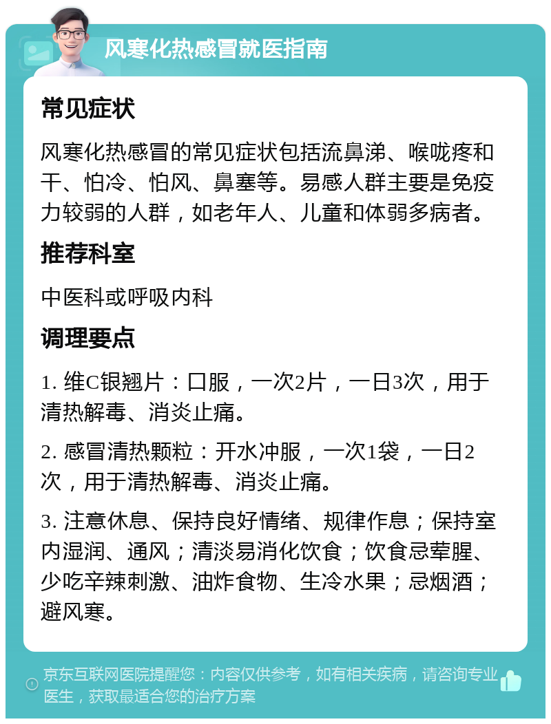 风寒化热感冒就医指南 常见症状 风寒化热感冒的常见症状包括流鼻涕、喉咙疼和干、怕冷、怕风、鼻塞等。易感人群主要是免疫力较弱的人群，如老年人、儿童和体弱多病者。 推荐科室 中医科或呼吸内科 调理要点 1. 维C银翘片：口服，一次2片，一日3次，用于清热解毒、消炎止痛。 2. 感冒清热颗粒：开水冲服，一次1袋，一日2次，用于清热解毒、消炎止痛。 3. 注意休息、保持良好情绪、规律作息；保持室内湿润、通风；清淡易消化饮食；饮食忌荤腥、少吃辛辣刺激、油炸食物、生冷水果；忌烟酒；避风寒。