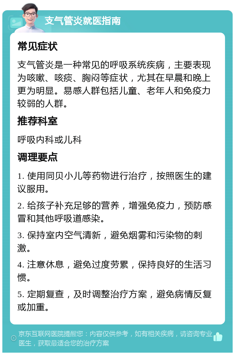 支气管炎就医指南 常见症状 支气管炎是一种常见的呼吸系统疾病，主要表现为咳嗽、咳痰、胸闷等症状，尤其在早晨和晚上更为明显。易感人群包括儿童、老年人和免疫力较弱的人群。 推荐科室 呼吸内科或儿科 调理要点 1. 使用同贝小儿等药物进行治疗，按照医生的建议服用。 2. 给孩子补充足够的营养，增强免疫力，预防感冒和其他呼吸道感染。 3. 保持室内空气清新，避免烟雾和污染物的刺激。 4. 注意休息，避免过度劳累，保持良好的生活习惯。 5. 定期复查，及时调整治疗方案，避免病情反复或加重。