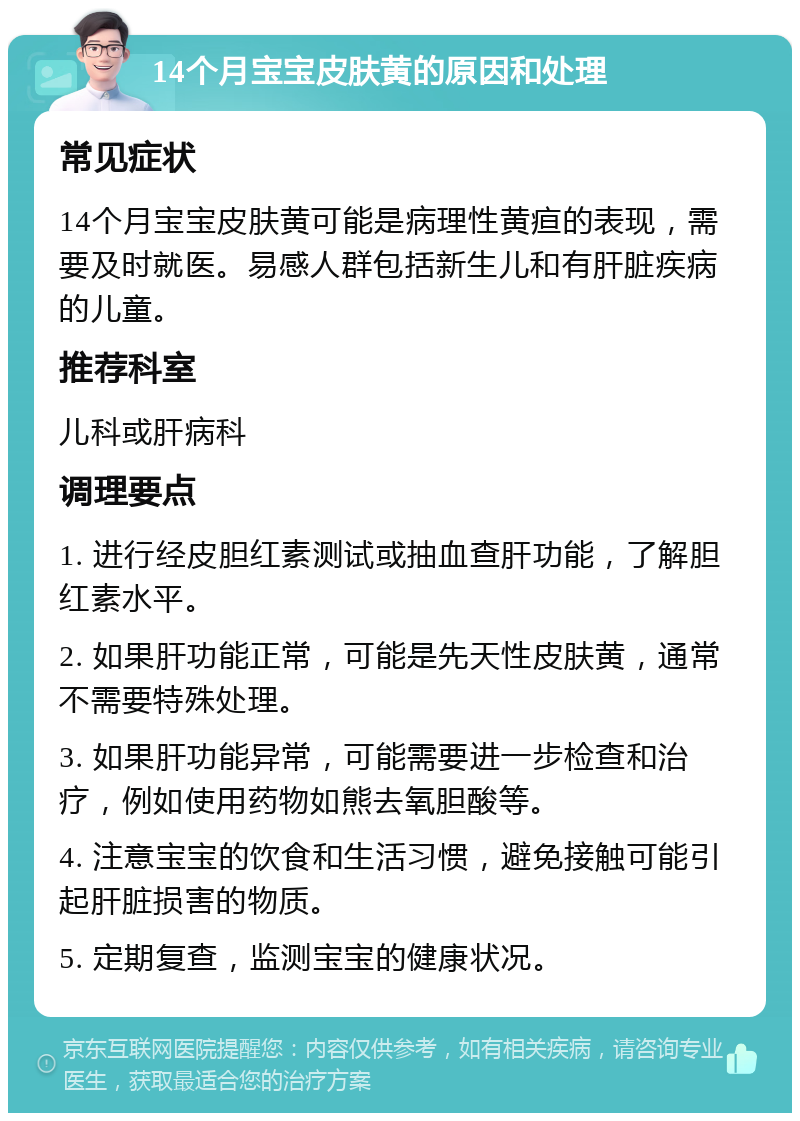 14个月宝宝皮肤黄的原因和处理 常见症状 14个月宝宝皮肤黄可能是病理性黄疸的表现，需要及时就医。易感人群包括新生儿和有肝脏疾病的儿童。 推荐科室 儿科或肝病科 调理要点 1. 进行经皮胆红素测试或抽血查肝功能，了解胆红素水平。 2. 如果肝功能正常，可能是先天性皮肤黄，通常不需要特殊处理。 3. 如果肝功能异常，可能需要进一步检查和治疗，例如使用药物如熊去氧胆酸等。 4. 注意宝宝的饮食和生活习惯，避免接触可能引起肝脏损害的物质。 5. 定期复查，监测宝宝的健康状况。