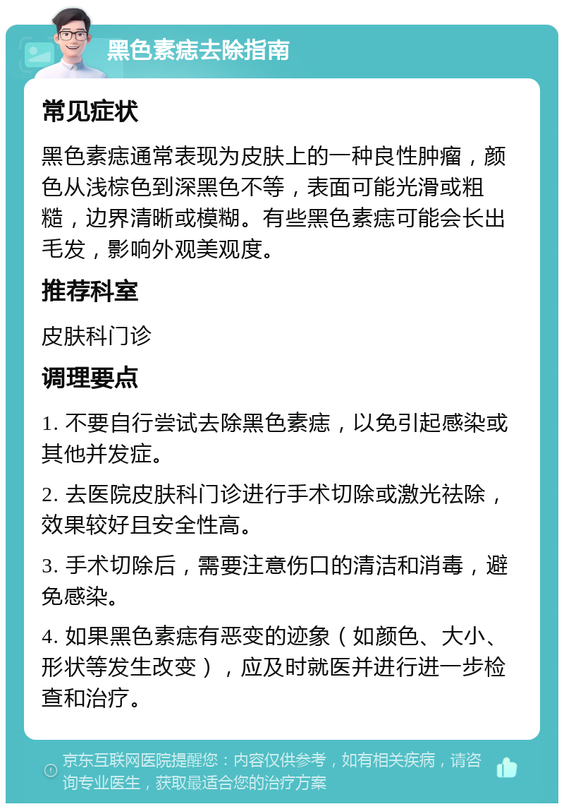 黑色素痣去除指南 常见症状 黑色素痣通常表现为皮肤上的一种良性肿瘤，颜色从浅棕色到深黑色不等，表面可能光滑或粗糙，边界清晰或模糊。有些黑色素痣可能会长出毛发，影响外观美观度。 推荐科室 皮肤科门诊 调理要点 1. 不要自行尝试去除黑色素痣，以免引起感染或其他并发症。 2. 去医院皮肤科门诊进行手术切除或激光祛除，效果较好且安全性高。 3. 手术切除后，需要注意伤口的清洁和消毒，避免感染。 4. 如果黑色素痣有恶变的迹象（如颜色、大小、形状等发生改变），应及时就医并进行进一步检查和治疗。