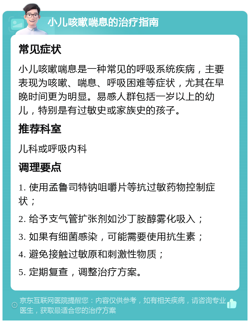 小儿咳嗽喘息的治疗指南 常见症状 小儿咳嗽喘息是一种常见的呼吸系统疾病，主要表现为咳嗽、喘息、呼吸困难等症状，尤其在早晚时间更为明显。易感人群包括一岁以上的幼儿，特别是有过敏史或家族史的孩子。 推荐科室 儿科或呼吸内科 调理要点 1. 使用孟鲁司特钠咀嚼片等抗过敏药物控制症状； 2. 给予支气管扩张剂如沙丁胺醇雾化吸入； 3. 如果有细菌感染，可能需要使用抗生素； 4. 避免接触过敏原和刺激性物质； 5. 定期复查，调整治疗方案。