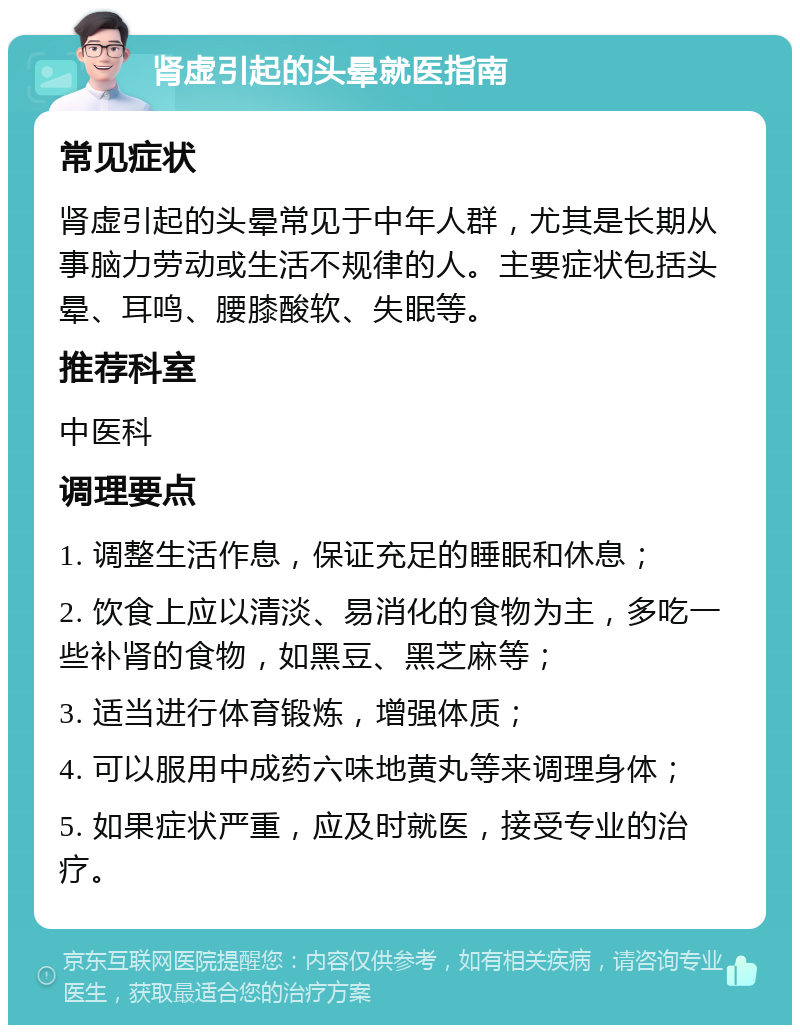 肾虚引起的头晕就医指南 常见症状 肾虚引起的头晕常见于中年人群，尤其是长期从事脑力劳动或生活不规律的人。主要症状包括头晕、耳鸣、腰膝酸软、失眠等。 推荐科室 中医科 调理要点 1. 调整生活作息，保证充足的睡眠和休息； 2. 饮食上应以清淡、易消化的食物为主，多吃一些补肾的食物，如黑豆、黑芝麻等； 3. 适当进行体育锻炼，增强体质； 4. 可以服用中成药六味地黄丸等来调理身体； 5. 如果症状严重，应及时就医，接受专业的治疗。