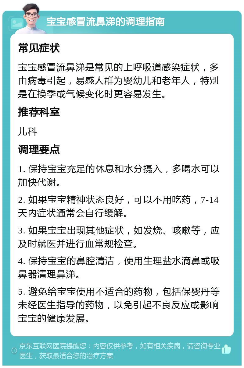 宝宝感冒流鼻涕的调理指南 常见症状 宝宝感冒流鼻涕是常见的上呼吸道感染症状，多由病毒引起，易感人群为婴幼儿和老年人，特别是在换季或气候变化时更容易发生。 推荐科室 儿科 调理要点 1. 保持宝宝充足的休息和水分摄入，多喝水可以加快代谢。 2. 如果宝宝精神状态良好，可以不用吃药，7-14天内症状通常会自行缓解。 3. 如果宝宝出现其他症状，如发烧、咳嗽等，应及时就医并进行血常规检查。 4. 保持宝宝的鼻腔清洁，使用生理盐水滴鼻或吸鼻器清理鼻涕。 5. 避免给宝宝使用不适合的药物，包括保婴丹等未经医生指导的药物，以免引起不良反应或影响宝宝的健康发展。