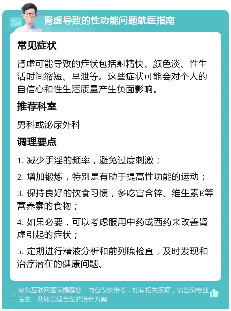 肾虚导致的性功能问题就医指南 常见症状 肾虚可能导致的症状包括射精快、颜色淡、性生活时间缩短、早泄等。这些症状可能会对个人的自信心和性生活质量产生负面影响。 推荐科室 男科或泌尿外科 调理要点 1. 减少手淫的频率，避免过度刺激； 2. 增加锻炼，特别是有助于提高性功能的运动； 3. 保持良好的饮食习惯，多吃富含锌、维生素E等营养素的食物； 4. 如果必要，可以考虑服用中药或西药来改善肾虚引起的症状； 5. 定期进行精液分析和前列腺检查，及时发现和治疗潜在的健康问题。