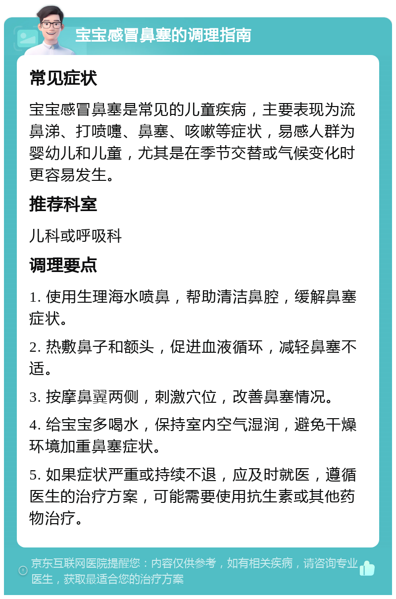 宝宝感冒鼻塞的调理指南 常见症状 宝宝感冒鼻塞是常见的儿童疾病，主要表现为流鼻涕、打喷嚏、鼻塞、咳嗽等症状，易感人群为婴幼儿和儿童，尤其是在季节交替或气候变化时更容易发生。 推荐科室 儿科或呼吸科 调理要点 1. 使用生理海水喷鼻，帮助清洁鼻腔，缓解鼻塞症状。 2. 热敷鼻子和额头，促进血液循环，减轻鼻塞不适。 3. 按摩鼻翼两侧，刺激穴位，改善鼻塞情况。 4. 给宝宝多喝水，保持室内空气湿润，避免干燥环境加重鼻塞症状。 5. 如果症状严重或持续不退，应及时就医，遵循医生的治疗方案，可能需要使用抗生素或其他药物治疗。