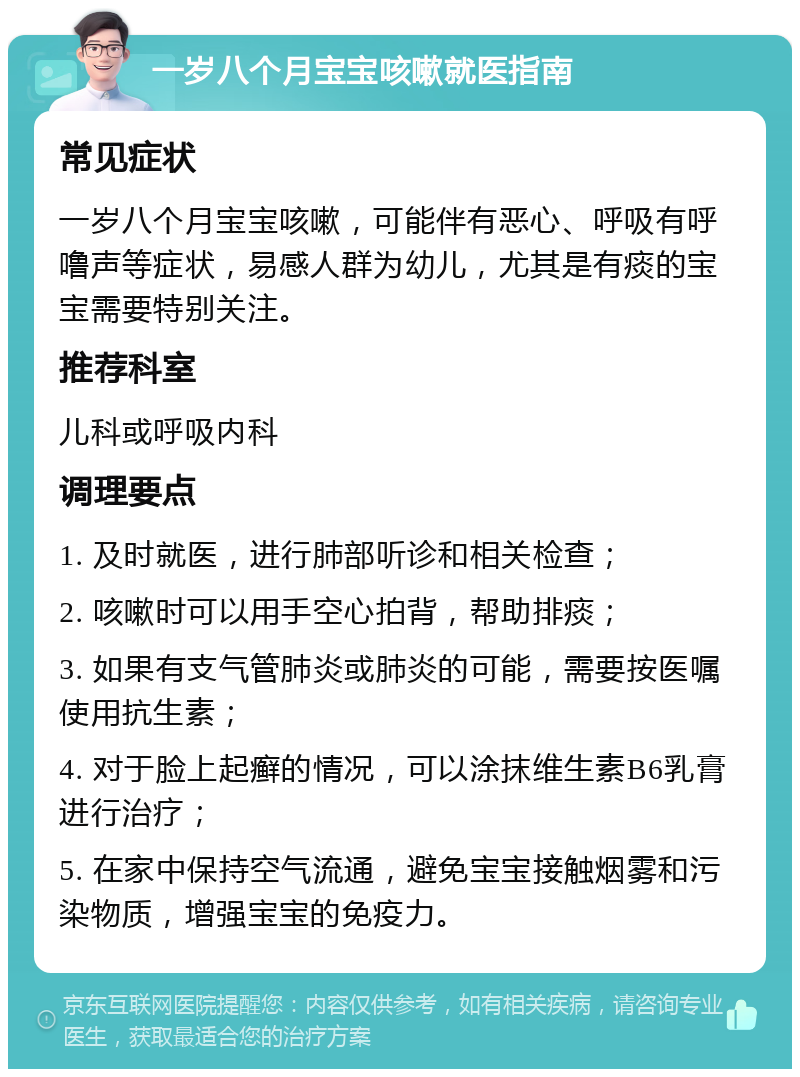 一岁八个月宝宝咳嗽就医指南 常见症状 一岁八个月宝宝咳嗽，可能伴有恶心、呼吸有呼噜声等症状，易感人群为幼儿，尤其是有痰的宝宝需要特别关注。 推荐科室 儿科或呼吸内科 调理要点 1. 及时就医，进行肺部听诊和相关检查； 2. 咳嗽时可以用手空心拍背，帮助排痰； 3. 如果有支气管肺炎或肺炎的可能，需要按医嘱使用抗生素； 4. 对于脸上起癣的情况，可以涂抹维生素B6乳膏进行治疗； 5. 在家中保持空气流通，避免宝宝接触烟雾和污染物质，增强宝宝的免疫力。