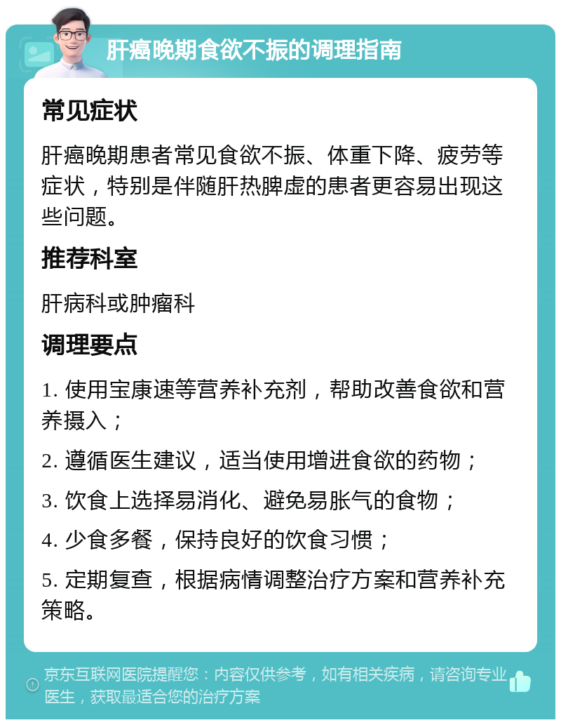 肝癌晚期食欲不振的调理指南 常见症状 肝癌晚期患者常见食欲不振、体重下降、疲劳等症状，特别是伴随肝热脾虚的患者更容易出现这些问题。 推荐科室 肝病科或肿瘤科 调理要点 1. 使用宝康速等营养补充剂，帮助改善食欲和营养摄入； 2. 遵循医生建议，适当使用增进食欲的药物； 3. 饮食上选择易消化、避免易胀气的食物； 4. 少食多餐，保持良好的饮食习惯； 5. 定期复查，根据病情调整治疗方案和营养补充策略。