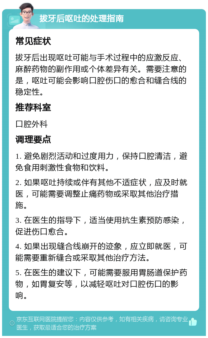 拔牙后呕吐的处理指南 常见症状 拔牙后出现呕吐可能与手术过程中的应激反应、麻醉药物的副作用或个体差异有关。需要注意的是，呕吐可能会影响口腔伤口的愈合和缝合线的稳定性。 推荐科室 口腔外科 调理要点 1. 避免剧烈活动和过度用力，保持口腔清洁，避免食用刺激性食物和饮料。 2. 如果呕吐持续或伴有其他不适症状，应及时就医，可能需要调整止痛药物或采取其他治疗措施。 3. 在医生的指导下，适当使用抗生素预防感染，促进伤口愈合。 4. 如果出现缝合线崩开的迹象，应立即就医，可能需要重新缝合或采取其他治疗方法。 5. 在医生的建议下，可能需要服用胃肠道保护药物，如胃复安等，以减轻呕吐对口腔伤口的影响。