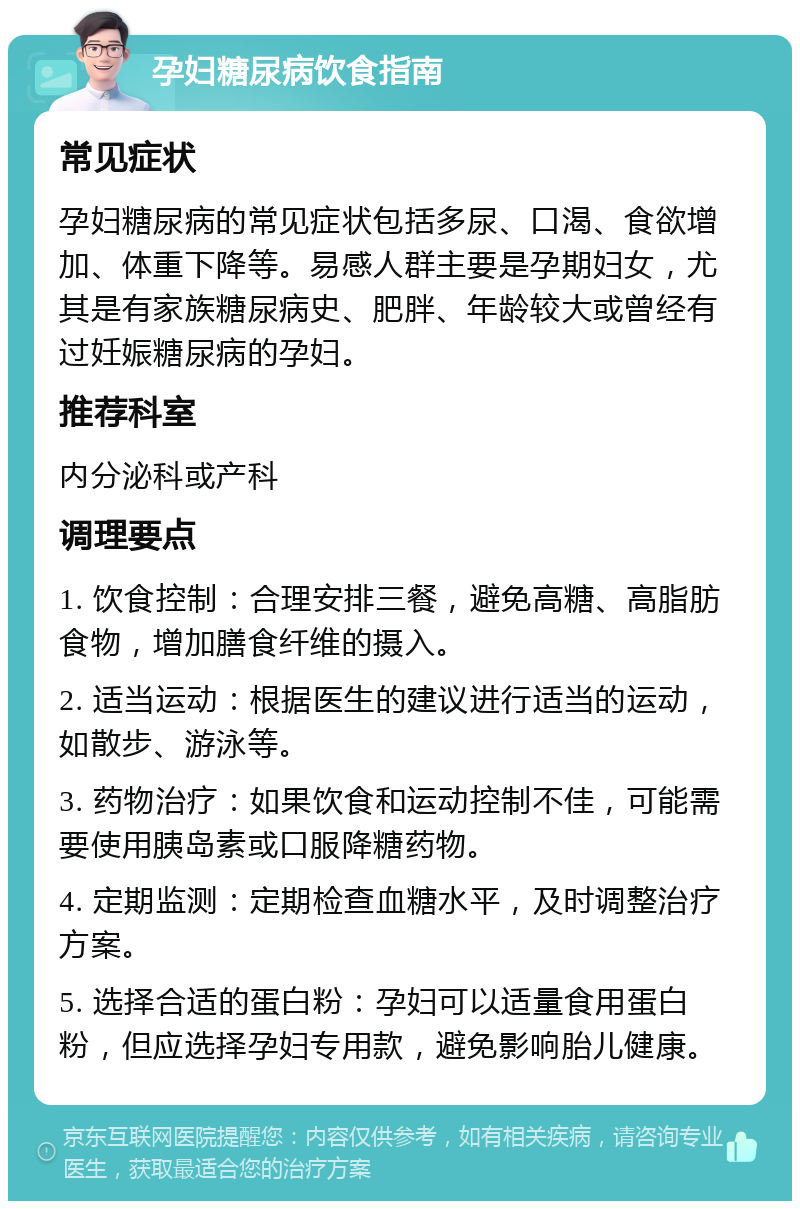 孕妇糖尿病饮食指南 常见症状 孕妇糖尿病的常见症状包括多尿、口渴、食欲增加、体重下降等。易感人群主要是孕期妇女，尤其是有家族糖尿病史、肥胖、年龄较大或曾经有过妊娠糖尿病的孕妇。 推荐科室 内分泌科或产科 调理要点 1. 饮食控制：合理安排三餐，避免高糖、高脂肪食物，增加膳食纤维的摄入。 2. 适当运动：根据医生的建议进行适当的运动，如散步、游泳等。 3. 药物治疗：如果饮食和运动控制不佳，可能需要使用胰岛素或口服降糖药物。 4. 定期监测：定期检查血糖水平，及时调整治疗方案。 5. 选择合适的蛋白粉：孕妇可以适量食用蛋白粉，但应选择孕妇专用款，避免影响胎儿健康。