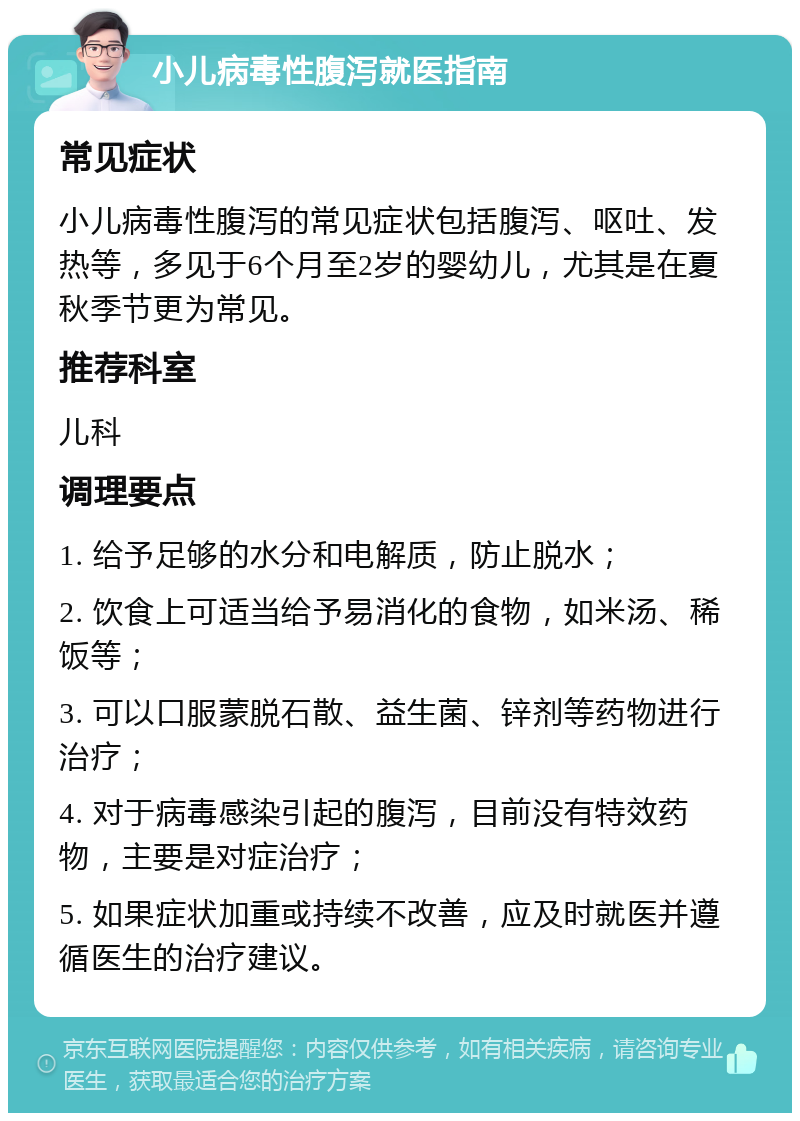 小儿病毒性腹泻就医指南 常见症状 小儿病毒性腹泻的常见症状包括腹泻、呕吐、发热等，多见于6个月至2岁的婴幼儿，尤其是在夏秋季节更为常见。 推荐科室 儿科 调理要点 1. 给予足够的水分和电解质，防止脱水； 2. 饮食上可适当给予易消化的食物，如米汤、稀饭等； 3. 可以口服蒙脱石散、益生菌、锌剂等药物进行治疗； 4. 对于病毒感染引起的腹泻，目前没有特效药物，主要是对症治疗； 5. 如果症状加重或持续不改善，应及时就医并遵循医生的治疗建议。