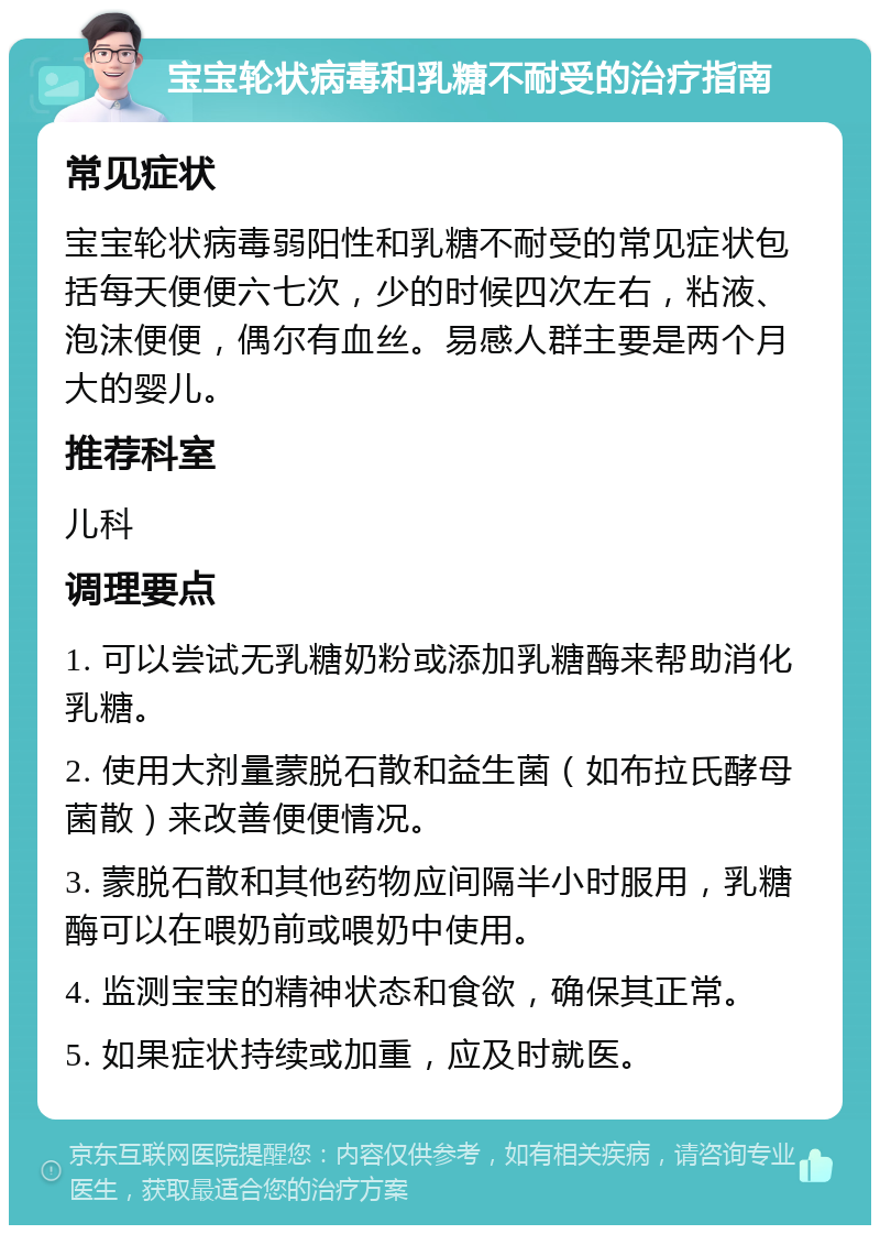 宝宝轮状病毒和乳糖不耐受的治疗指南 常见症状 宝宝轮状病毒弱阳性和乳糖不耐受的常见症状包括每天便便六七次，少的时候四次左右，粘液、泡沫便便，偶尔有血丝。易感人群主要是两个月大的婴儿。 推荐科室 儿科 调理要点 1. 可以尝试无乳糖奶粉或添加乳糖酶来帮助消化乳糖。 2. 使用大剂量蒙脱石散和益生菌（如布拉氏酵母菌散）来改善便便情况。 3. 蒙脱石散和其他药物应间隔半小时服用，乳糖酶可以在喂奶前或喂奶中使用。 4. 监测宝宝的精神状态和食欲，确保其正常。 5. 如果症状持续或加重，应及时就医。