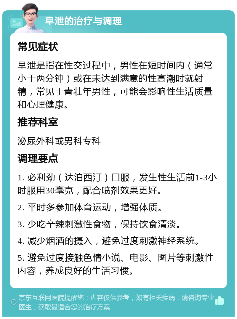 早泄的治疗与调理 常见症状 早泄是指在性交过程中，男性在短时间内（通常小于两分钟）或在未达到满意的性高潮时就射精，常见于青壮年男性，可能会影响性生活质量和心理健康。 推荐科室 泌尿外科或男科专科 调理要点 1. 必利劲（达泊西汀）口服，发生性生活前1-3小时服用30毫克，配合喷剂效果更好。 2. 平时多参加体育运动，增强体质。 3. 少吃辛辣刺激性食物，保持饮食清淡。 4. 减少烟酒的摄入，避免过度刺激神经系统。 5. 避免过度接触色情小说、电影、图片等刺激性内容，养成良好的生活习惯。