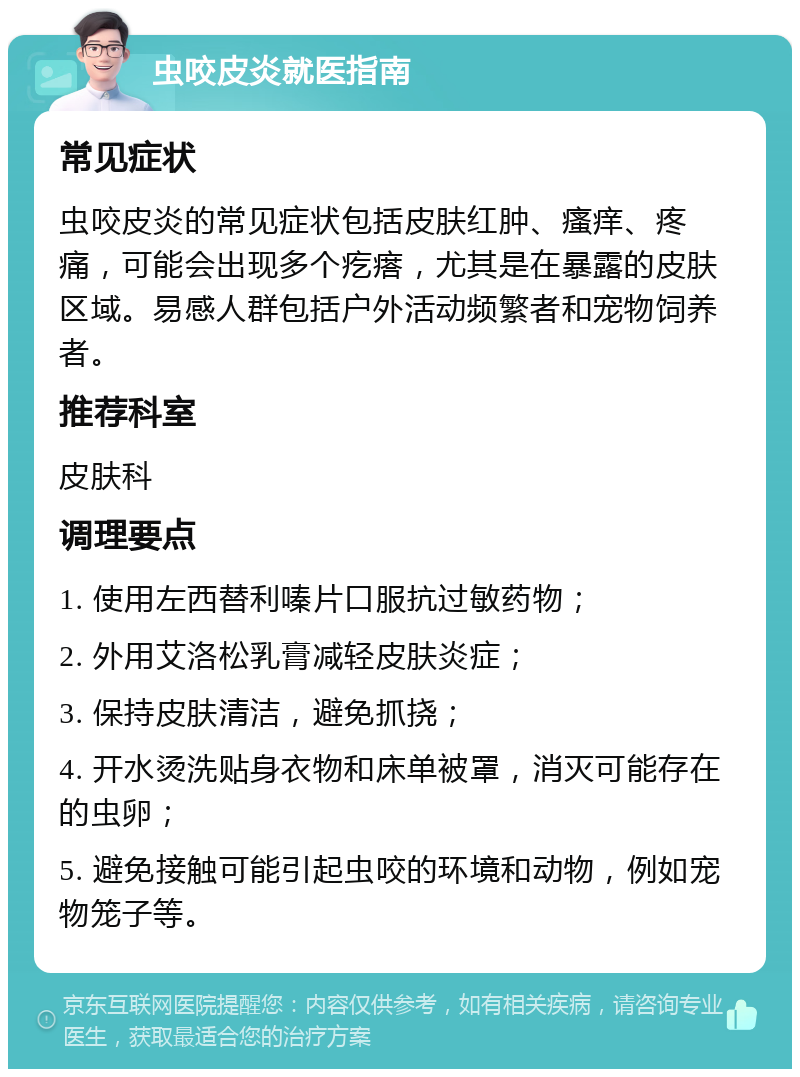 虫咬皮炎就医指南 常见症状 虫咬皮炎的常见症状包括皮肤红肿、瘙痒、疼痛，可能会出现多个疙瘩，尤其是在暴露的皮肤区域。易感人群包括户外活动频繁者和宠物饲养者。 推荐科室 皮肤科 调理要点 1. 使用左西替利嗪片口服抗过敏药物； 2. 外用艾洛松乳膏减轻皮肤炎症； 3. 保持皮肤清洁，避免抓挠； 4. 开水烫洗贴身衣物和床单被罩，消灭可能存在的虫卵； 5. 避免接触可能引起虫咬的环境和动物，例如宠物笼子等。