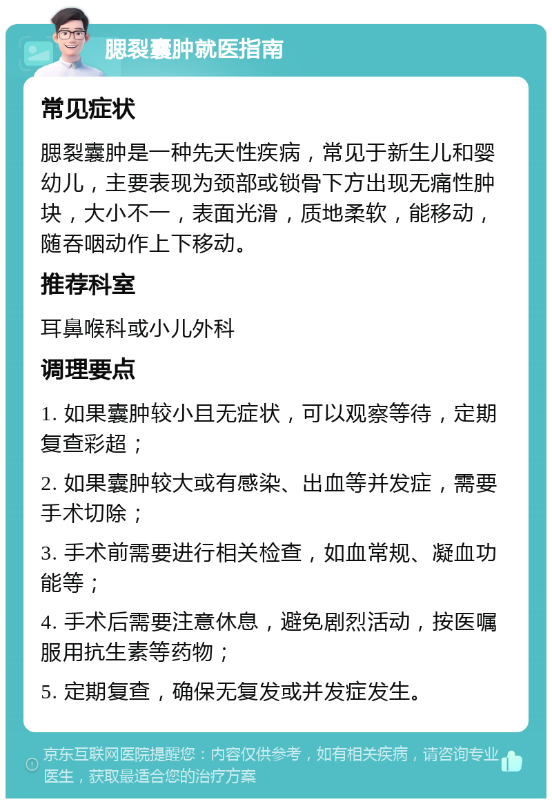 腮裂囊肿就医指南 常见症状 腮裂囊肿是一种先天性疾病，常见于新生儿和婴幼儿，主要表现为颈部或锁骨下方出现无痛性肿块，大小不一，表面光滑，质地柔软，能移动，随吞咽动作上下移动。 推荐科室 耳鼻喉科或小儿外科 调理要点 1. 如果囊肿较小且无症状，可以观察等待，定期复查彩超； 2. 如果囊肿较大或有感染、出血等并发症，需要手术切除； 3. 手术前需要进行相关检查，如血常规、凝血功能等； 4. 手术后需要注意休息，避免剧烈活动，按医嘱服用抗生素等药物； 5. 定期复查，确保无复发或并发症发生。