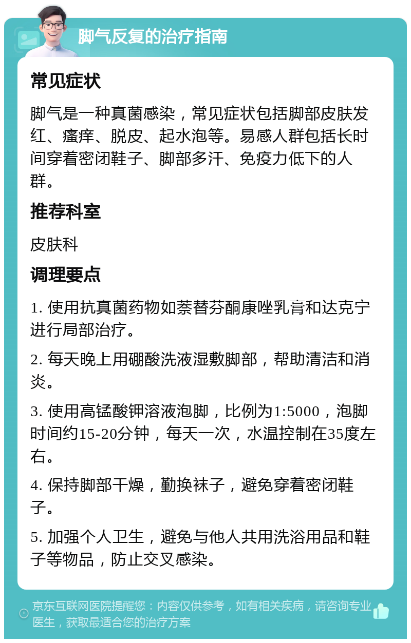 脚气反复的治疗指南 常见症状 脚气是一种真菌感染，常见症状包括脚部皮肤发红、瘙痒、脱皮、起水泡等。易感人群包括长时间穿着密闭鞋子、脚部多汗、免疫力低下的人群。 推荐科室 皮肤科 调理要点 1. 使用抗真菌药物如萘替芬酮康唑乳膏和达克宁进行局部治疗。 2. 每天晚上用硼酸洗液湿敷脚部，帮助清洁和消炎。 3. 使用高锰酸钾溶液泡脚，比例为1:5000，泡脚时间约15-20分钟，每天一次，水温控制在35度左右。 4. 保持脚部干燥，勤换袜子，避免穿着密闭鞋子。 5. 加强个人卫生，避免与他人共用洗浴用品和鞋子等物品，防止交叉感染。