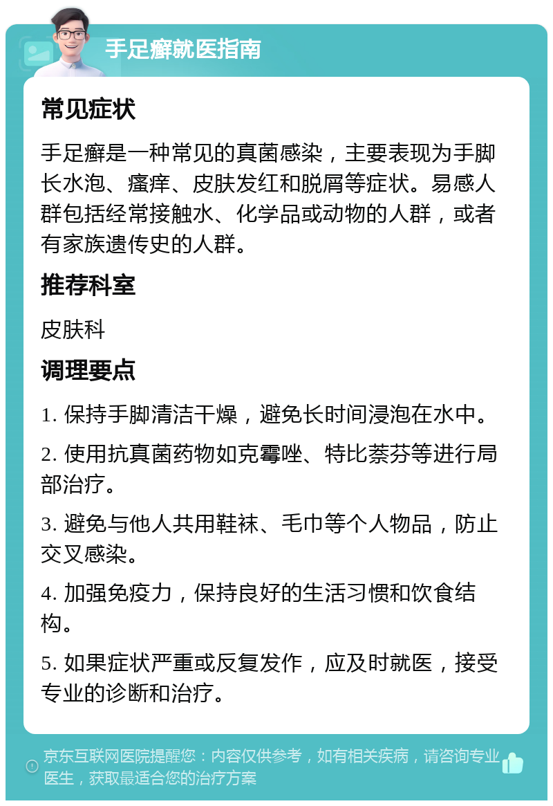 手足癣就医指南 常见症状 手足癣是一种常见的真菌感染，主要表现为手脚长水泡、瘙痒、皮肤发红和脱屑等症状。易感人群包括经常接触水、化学品或动物的人群，或者有家族遗传史的人群。 推荐科室 皮肤科 调理要点 1. 保持手脚清洁干燥，避免长时间浸泡在水中。 2. 使用抗真菌药物如克霉唑、特比萘芬等进行局部治疗。 3. 避免与他人共用鞋袜、毛巾等个人物品，防止交叉感染。 4. 加强免疫力，保持良好的生活习惯和饮食结构。 5. 如果症状严重或反复发作，应及时就医，接受专业的诊断和治疗。