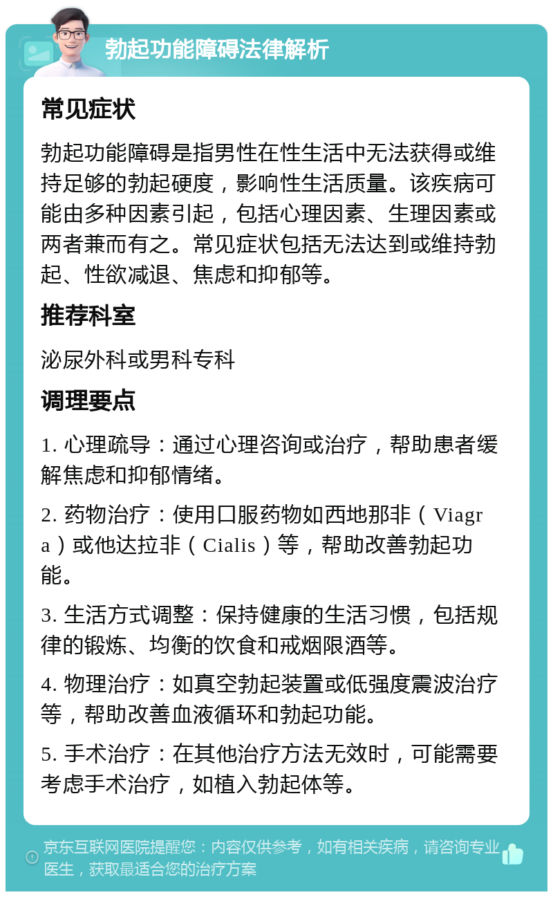 勃起功能障碍法律解析 常见症状 勃起功能障碍是指男性在性生活中无法获得或维持足够的勃起硬度，影响性生活质量。该疾病可能由多种因素引起，包括心理因素、生理因素或两者兼而有之。常见症状包括无法达到或维持勃起、性欲减退、焦虑和抑郁等。 推荐科室 泌尿外科或男科专科 调理要点 1. 心理疏导：通过心理咨询或治疗，帮助患者缓解焦虑和抑郁情绪。 2. 药物治疗：使用口服药物如西地那非（Viagra）或他达拉非（Cialis）等，帮助改善勃起功能。 3. 生活方式调整：保持健康的生活习惯，包括规律的锻炼、均衡的饮食和戒烟限酒等。 4. 物理治疗：如真空勃起装置或低强度震波治疗等，帮助改善血液循环和勃起功能。 5. 手术治疗：在其他治疗方法无效时，可能需要考虑手术治疗，如植入勃起体等。