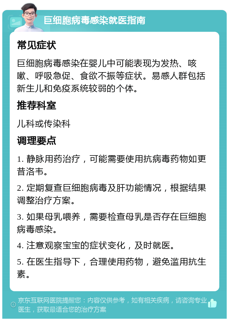 巨细胞病毒感染就医指南 常见症状 巨细胞病毒感染在婴儿中可能表现为发热、咳嗽、呼吸急促、食欲不振等症状。易感人群包括新生儿和免疫系统较弱的个体。 推荐科室 儿科或传染科 调理要点 1. 静脉用药治疗，可能需要使用抗病毒药物如更昔洛韦。 2. 定期复查巨细胞病毒及肝功能情况，根据结果调整治疗方案。 3. 如果母乳喂养，需要检查母乳是否存在巨细胞病毒感染。 4. 注意观察宝宝的症状变化，及时就医。 5. 在医生指导下，合理使用药物，避免滥用抗生素。