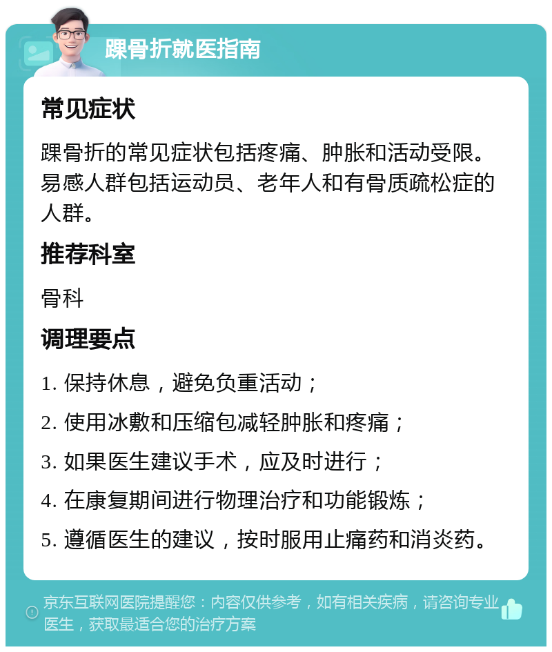 踝骨折就医指南 常见症状 踝骨折的常见症状包括疼痛、肿胀和活动受限。易感人群包括运动员、老年人和有骨质疏松症的人群。 推荐科室 骨科 调理要点 1. 保持休息，避免负重活动； 2. 使用冰敷和压缩包减轻肿胀和疼痛； 3. 如果医生建议手术，应及时进行； 4. 在康复期间进行物理治疗和功能锻炼； 5. 遵循医生的建议，按时服用止痛药和消炎药。