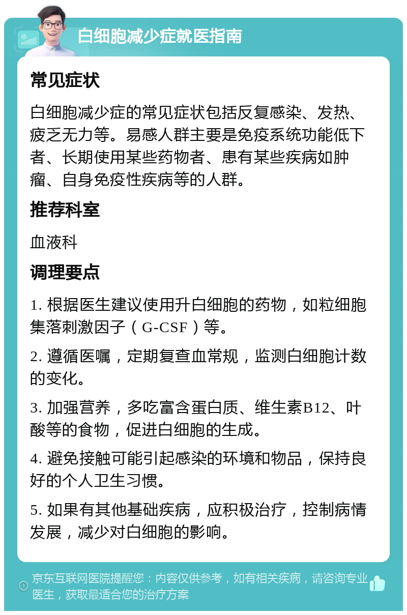 白细胞减少症就医指南 常见症状 白细胞减少症的常见症状包括反复感染、发热、疲乏无力等。易感人群主要是免疫系统功能低下者、长期使用某些药物者、患有某些疾病如肿瘤、自身免疫性疾病等的人群。 推荐科室 血液科 调理要点 1. 根据医生建议使用升白细胞的药物，如粒细胞集落刺激因子（G-CSF）等。 2. 遵循医嘱，定期复查血常规，监测白细胞计数的变化。 3. 加强营养，多吃富含蛋白质、维生素B12、叶酸等的食物，促进白细胞的生成。 4. 避免接触可能引起感染的环境和物品，保持良好的个人卫生习惯。 5. 如果有其他基础疾病，应积极治疗，控制病情发展，减少对白细胞的影响。