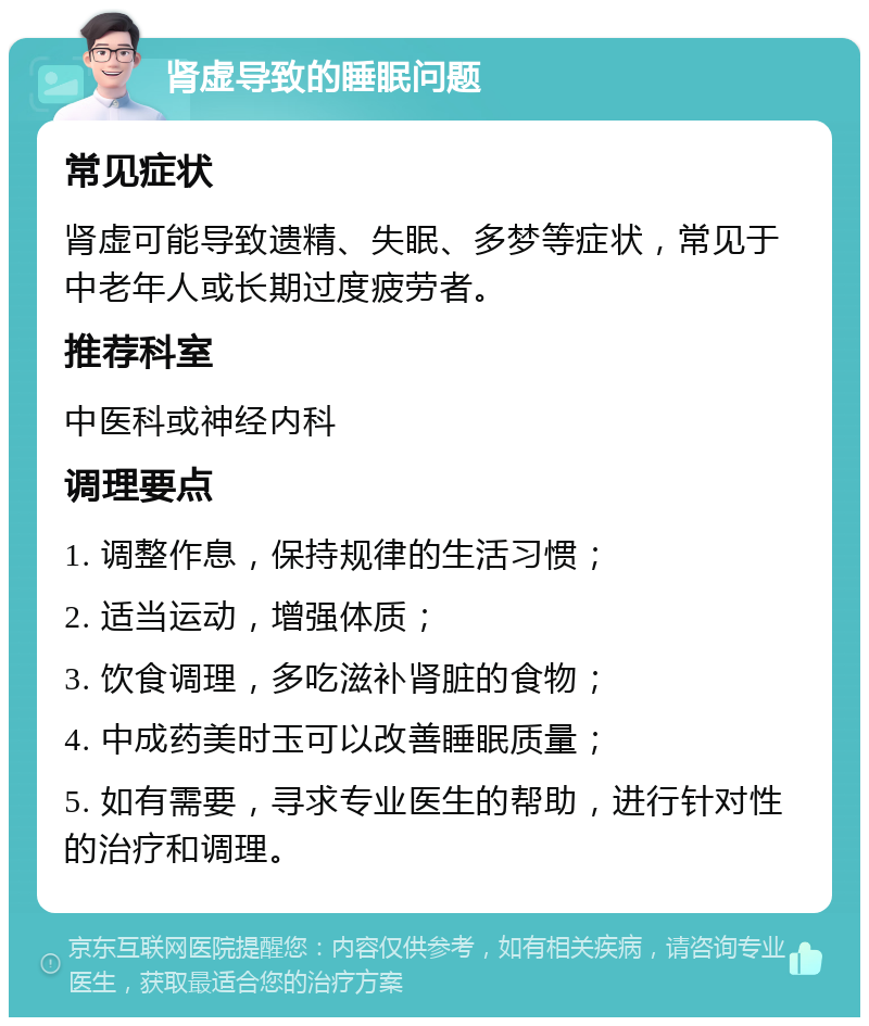 肾虚导致的睡眠问题 常见症状 肾虚可能导致遗精、失眠、多梦等症状，常见于中老年人或长期过度疲劳者。 推荐科室 中医科或神经内科 调理要点 1. 调整作息，保持规律的生活习惯； 2. 适当运动，增强体质； 3. 饮食调理，多吃滋补肾脏的食物； 4. 中成药美时玉可以改善睡眠质量； 5. 如有需要，寻求专业医生的帮助，进行针对性的治疗和调理。