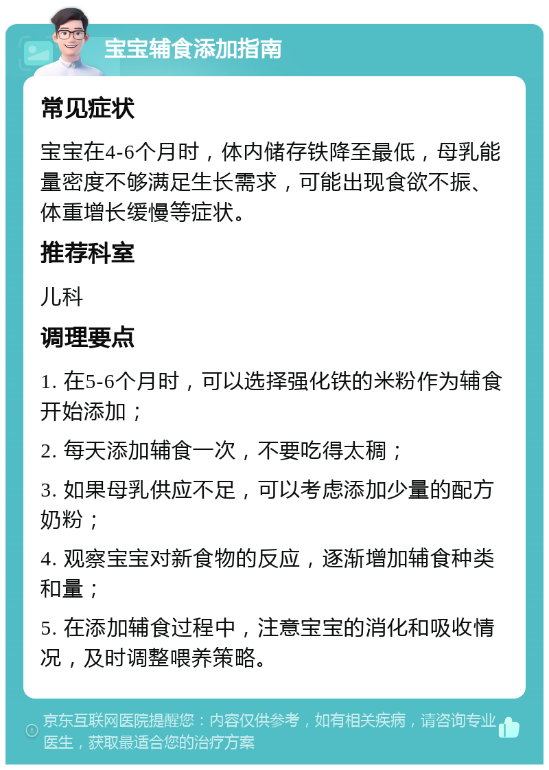 宝宝辅食添加指南 常见症状 宝宝在4-6个月时，体内储存铁降至最低，母乳能量密度不够满足生长需求，可能出现食欲不振、体重增长缓慢等症状。 推荐科室 儿科 调理要点 1. 在5-6个月时，可以选择强化铁的米粉作为辅食开始添加； 2. 每天添加辅食一次，不要吃得太稠； 3. 如果母乳供应不足，可以考虑添加少量的配方奶粉； 4. 观察宝宝对新食物的反应，逐渐增加辅食种类和量； 5. 在添加辅食过程中，注意宝宝的消化和吸收情况，及时调整喂养策略。