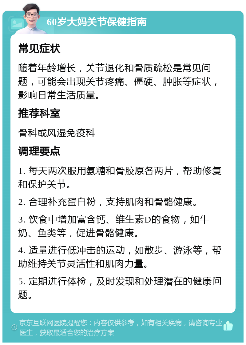 60岁大妈关节保健指南 常见症状 随着年龄增长，关节退化和骨质疏松是常见问题，可能会出现关节疼痛、僵硬、肿胀等症状，影响日常生活质量。 推荐科室 骨科或风湿免疫科 调理要点 1. 每天两次服用氨糖和骨胶原各两片，帮助修复和保护关节。 2. 合理补充蛋白粉，支持肌肉和骨骼健康。 3. 饮食中增加富含钙、维生素D的食物，如牛奶、鱼类等，促进骨骼健康。 4. 适量进行低冲击的运动，如散步、游泳等，帮助维持关节灵活性和肌肉力量。 5. 定期进行体检，及时发现和处理潜在的健康问题。