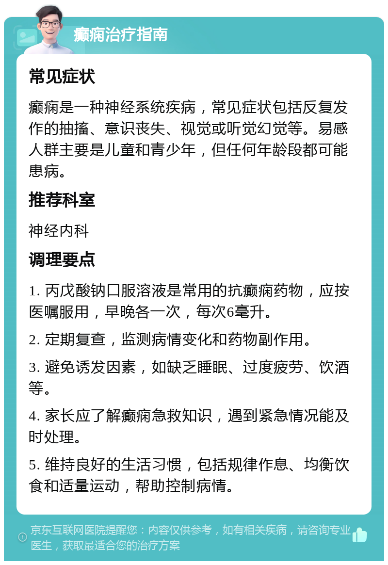 癫痫治疗指南 常见症状 癫痫是一种神经系统疾病，常见症状包括反复发作的抽搐、意识丧失、视觉或听觉幻觉等。易感人群主要是儿童和青少年，但任何年龄段都可能患病。 推荐科室 神经内科 调理要点 1. 丙戊酸钠口服溶液是常用的抗癫痫药物，应按医嘱服用，早晚各一次，每次6毫升。 2. 定期复查，监测病情变化和药物副作用。 3. 避免诱发因素，如缺乏睡眠、过度疲劳、饮酒等。 4. 家长应了解癫痫急救知识，遇到紧急情况能及时处理。 5. 维持良好的生活习惯，包括规律作息、均衡饮食和适量运动，帮助控制病情。