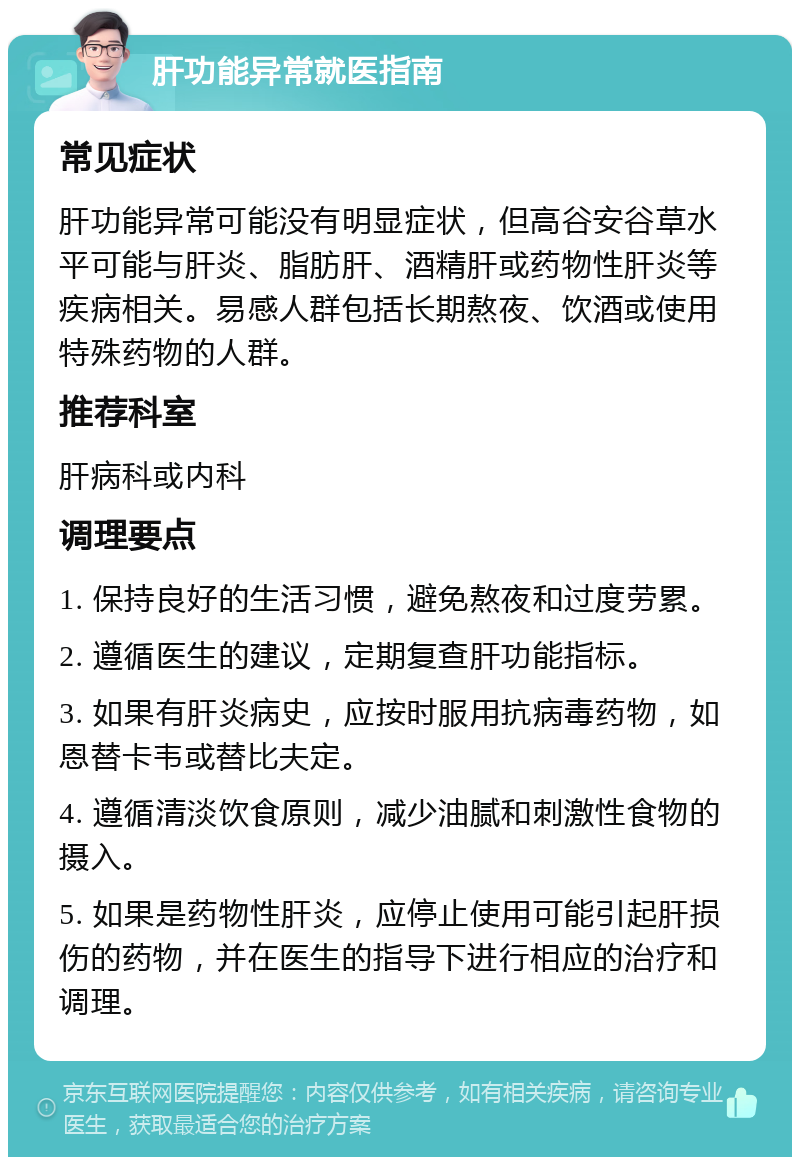 肝功能异常就医指南 常见症状 肝功能异常可能没有明显症状，但高谷安谷草水平可能与肝炎、脂肪肝、酒精肝或药物性肝炎等疾病相关。易感人群包括长期熬夜、饮酒或使用特殊药物的人群。 推荐科室 肝病科或内科 调理要点 1. 保持良好的生活习惯，避免熬夜和过度劳累。 2. 遵循医生的建议，定期复查肝功能指标。 3. 如果有肝炎病史，应按时服用抗病毒药物，如恩替卡韦或替比夫定。 4. 遵循清淡饮食原则，减少油腻和刺激性食物的摄入。 5. 如果是药物性肝炎，应停止使用可能引起肝损伤的药物，并在医生的指导下进行相应的治疗和调理。