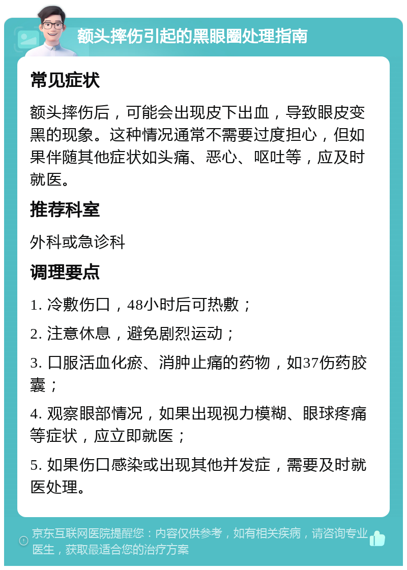 额头摔伤引起的黑眼圈处理指南 常见症状 额头摔伤后，可能会出现皮下出血，导致眼皮变黑的现象。这种情况通常不需要过度担心，但如果伴随其他症状如头痛、恶心、呕吐等，应及时就医。 推荐科室 外科或急诊科 调理要点 1. 冷敷伤口，48小时后可热敷； 2. 注意休息，避免剧烈运动； 3. 口服活血化瘀、消肿止痛的药物，如37伤药胶囊； 4. 观察眼部情况，如果出现视力模糊、眼球疼痛等症状，应立即就医； 5. 如果伤口感染或出现其他并发症，需要及时就医处理。