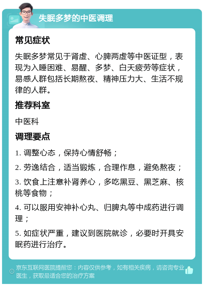 失眠多梦的中医调理 常见症状 失眠多梦常见于肾虚、心脾两虚等中医证型，表现为入睡困难、易醒、多梦、白天疲劳等症状，易感人群包括长期熬夜、精神压力大、生活不规律的人群。 推荐科室 中医科 调理要点 1. 调整心态，保持心情舒畅； 2. 劳逸结合，适当锻炼，合理作息，避免熬夜； 3. 饮食上注意补肾养心，多吃黑豆、黑芝麻、核桃等食物； 4. 可以服用安神补心丸、归脾丸等中成药进行调理； 5. 如症状严重，建议到医院就诊，必要时开具安眠药进行治疗。