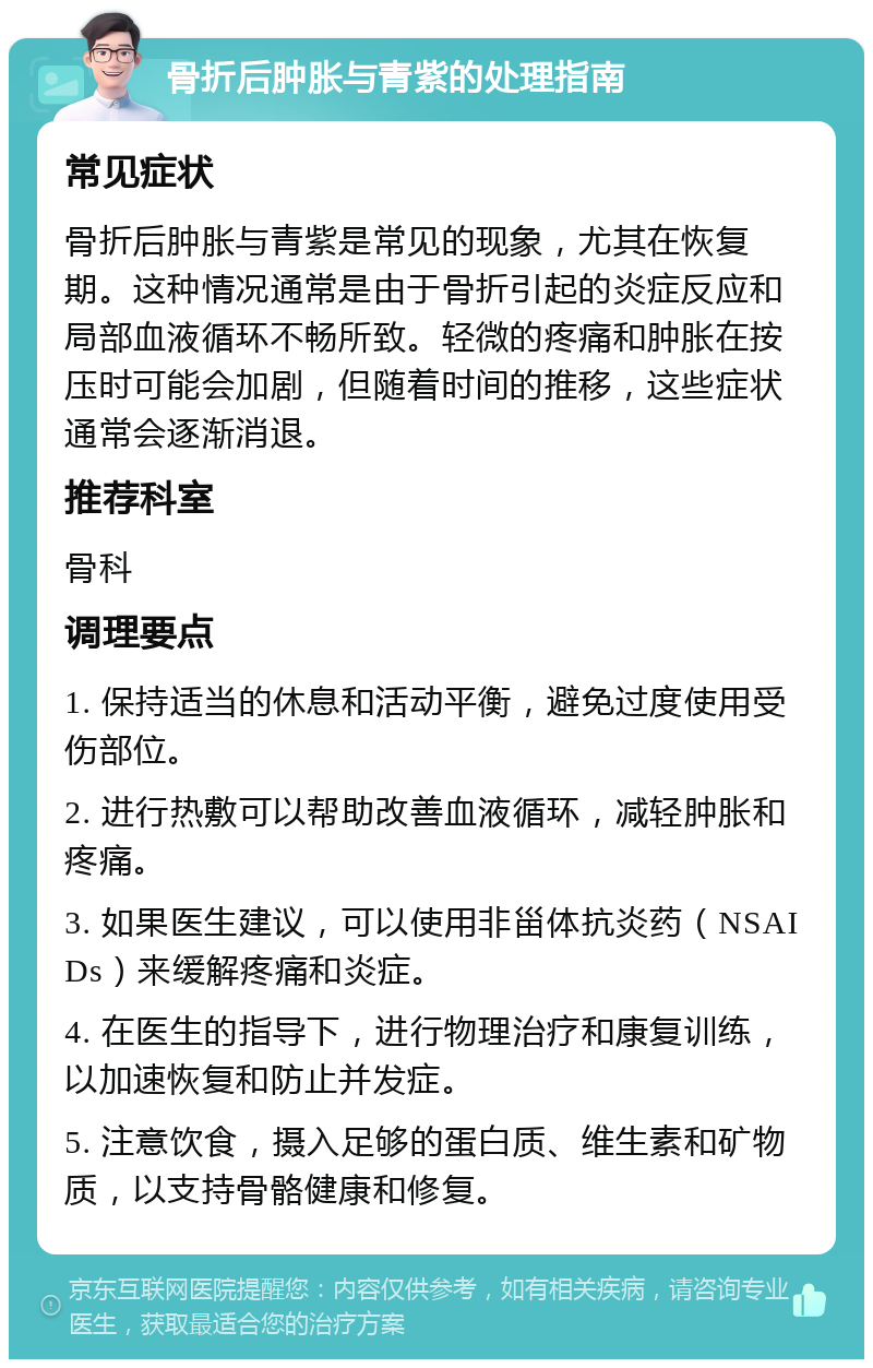 骨折后肿胀与青紫的处理指南 常见症状 骨折后肿胀与青紫是常见的现象，尤其在恢复期。这种情况通常是由于骨折引起的炎症反应和局部血液循环不畅所致。轻微的疼痛和肿胀在按压时可能会加剧，但随着时间的推移，这些症状通常会逐渐消退。 推荐科室 骨科 调理要点 1. 保持适当的休息和活动平衡，避免过度使用受伤部位。 2. 进行热敷可以帮助改善血液循环，减轻肿胀和疼痛。 3. 如果医生建议，可以使用非甾体抗炎药（NSAIDs）来缓解疼痛和炎症。 4. 在医生的指导下，进行物理治疗和康复训练，以加速恢复和防止并发症。 5. 注意饮食，摄入足够的蛋白质、维生素和矿物质，以支持骨骼健康和修复。