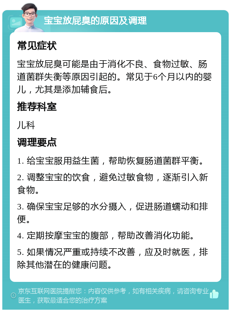 宝宝放屁臭的原因及调理 常见症状 宝宝放屁臭可能是由于消化不良、食物过敏、肠道菌群失衡等原因引起的。常见于6个月以内的婴儿，尤其是添加辅食后。 推荐科室 儿科 调理要点 1. 给宝宝服用益生菌，帮助恢复肠道菌群平衡。 2. 调整宝宝的饮食，避免过敏食物，逐渐引入新食物。 3. 确保宝宝足够的水分摄入，促进肠道蠕动和排便。 4. 定期按摩宝宝的腹部，帮助改善消化功能。 5. 如果情况严重或持续不改善，应及时就医，排除其他潜在的健康问题。