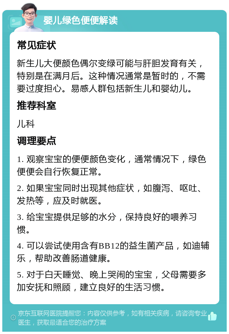 婴儿绿色便便解读 常见症状 新生儿大便颜色偶尔变绿可能与肝胆发育有关，特别是在满月后。这种情况通常是暂时的，不需要过度担心。易感人群包括新生儿和婴幼儿。 推荐科室 儿科 调理要点 1. 观察宝宝的便便颜色变化，通常情况下，绿色便便会自行恢复正常。 2. 如果宝宝同时出现其他症状，如腹泻、呕吐、发热等，应及时就医。 3. 给宝宝提供足够的水分，保持良好的喂养习惯。 4. 可以尝试使用含有BB12的益生菌产品，如迪辅乐，帮助改善肠道健康。 5. 对于白天睡觉、晚上哭闹的宝宝，父母需要多加安抚和照顾，建立良好的生活习惯。