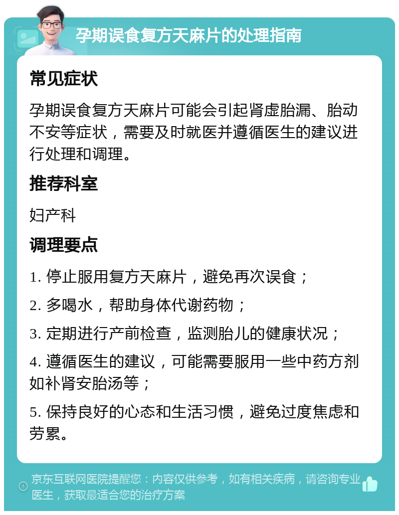 孕期误食复方天麻片的处理指南 常见症状 孕期误食复方天麻片可能会引起肾虚胎漏、胎动不安等症状，需要及时就医并遵循医生的建议进行处理和调理。 推荐科室 妇产科 调理要点 1. 停止服用复方天麻片，避免再次误食； 2. 多喝水，帮助身体代谢药物； 3. 定期进行产前检查，监测胎儿的健康状况； 4. 遵循医生的建议，可能需要服用一些中药方剂如补肾安胎汤等； 5. 保持良好的心态和生活习惯，避免过度焦虑和劳累。