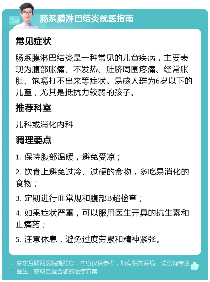 肠系膜淋巴结炎就医指南 常见症状 肠系膜淋巴结炎是一种常见的儿童疾病，主要表现为腹部胀痛、不发热、肚脐周围疼痛、经常胀肚、饱嗝打不出来等症状。易感人群为6岁以下的儿童，尤其是抵抗力较弱的孩子。 推荐科室 儿科或消化内科 调理要点 1. 保持腹部温暖，避免受凉； 2. 饮食上避免过冷、过硬的食物，多吃易消化的食物； 3. 定期进行血常规和腹部B超检查； 4. 如果症状严重，可以服用医生开具的抗生素和止痛药； 5. 注意休息，避免过度劳累和精神紧张。