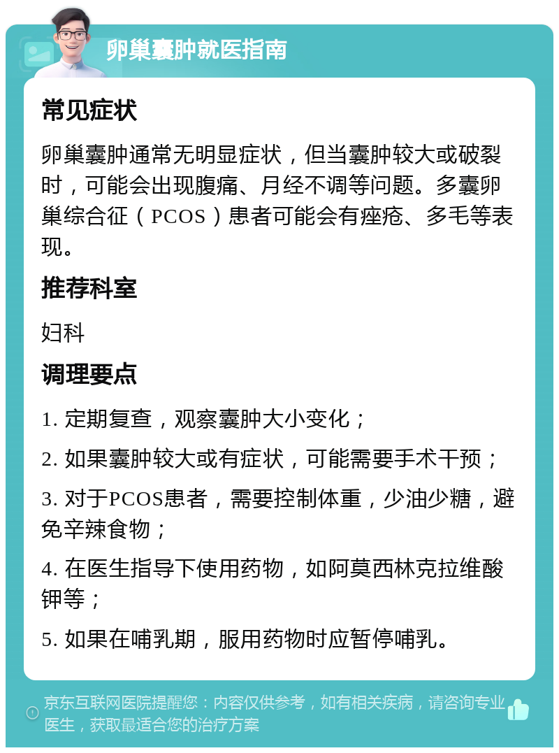 卵巢囊肿就医指南 常见症状 卵巢囊肿通常无明显症状，但当囊肿较大或破裂时，可能会出现腹痛、月经不调等问题。多囊卵巢综合征（PCOS）患者可能会有痤疮、多毛等表现。 推荐科室 妇科 调理要点 1. 定期复查，观察囊肿大小变化； 2. 如果囊肿较大或有症状，可能需要手术干预； 3. 对于PCOS患者，需要控制体重，少油少糖，避免辛辣食物； 4. 在医生指导下使用药物，如阿莫西林克拉维酸钾等； 5. 如果在哺乳期，服用药物时应暂停哺乳。