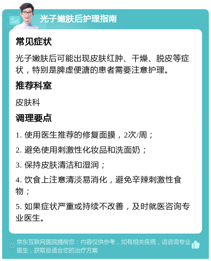 光子嫩肤后护理指南 常见症状 光子嫩肤后可能出现皮肤红肿、干燥、脱皮等症状，特别是脾虚便溏的患者需要注意护理。 推荐科室 皮肤科 调理要点 1. 使用医生推荐的修复面膜，2次/周； 2. 避免使用刺激性化妆品和洗面奶； 3. 保持皮肤清洁和湿润； 4. 饮食上注意清淡易消化，避免辛辣刺激性食物； 5. 如果症状严重或持续不改善，及时就医咨询专业医生。