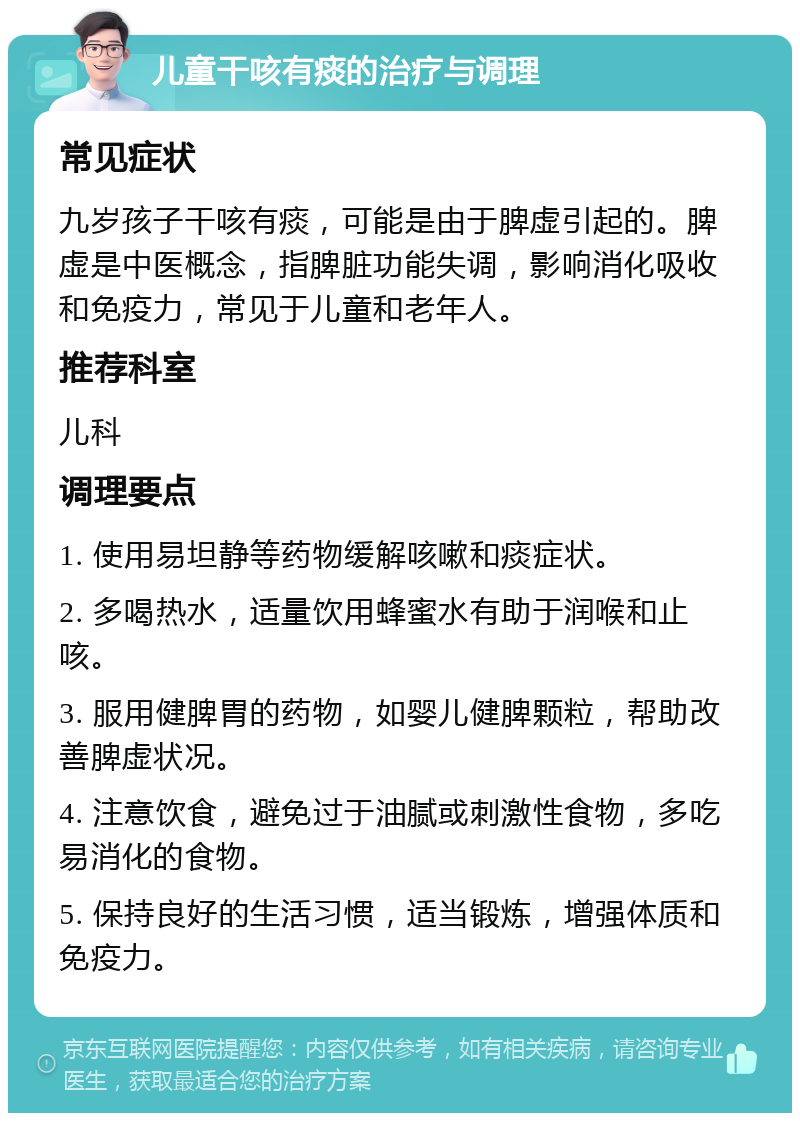 儿童干咳有痰的治疗与调理 常见症状 九岁孩子干咳有痰，可能是由于脾虚引起的。脾虚是中医概念，指脾脏功能失调，影响消化吸收和免疫力，常见于儿童和老年人。 推荐科室 儿科 调理要点 1. 使用易坦静等药物缓解咳嗽和痰症状。 2. 多喝热水，适量饮用蜂蜜水有助于润喉和止咳。 3. 服用健脾胃的药物，如婴儿健脾颗粒，帮助改善脾虚状况。 4. 注意饮食，避免过于油腻或刺激性食物，多吃易消化的食物。 5. 保持良好的生活习惯，适当锻炼，增强体质和免疫力。