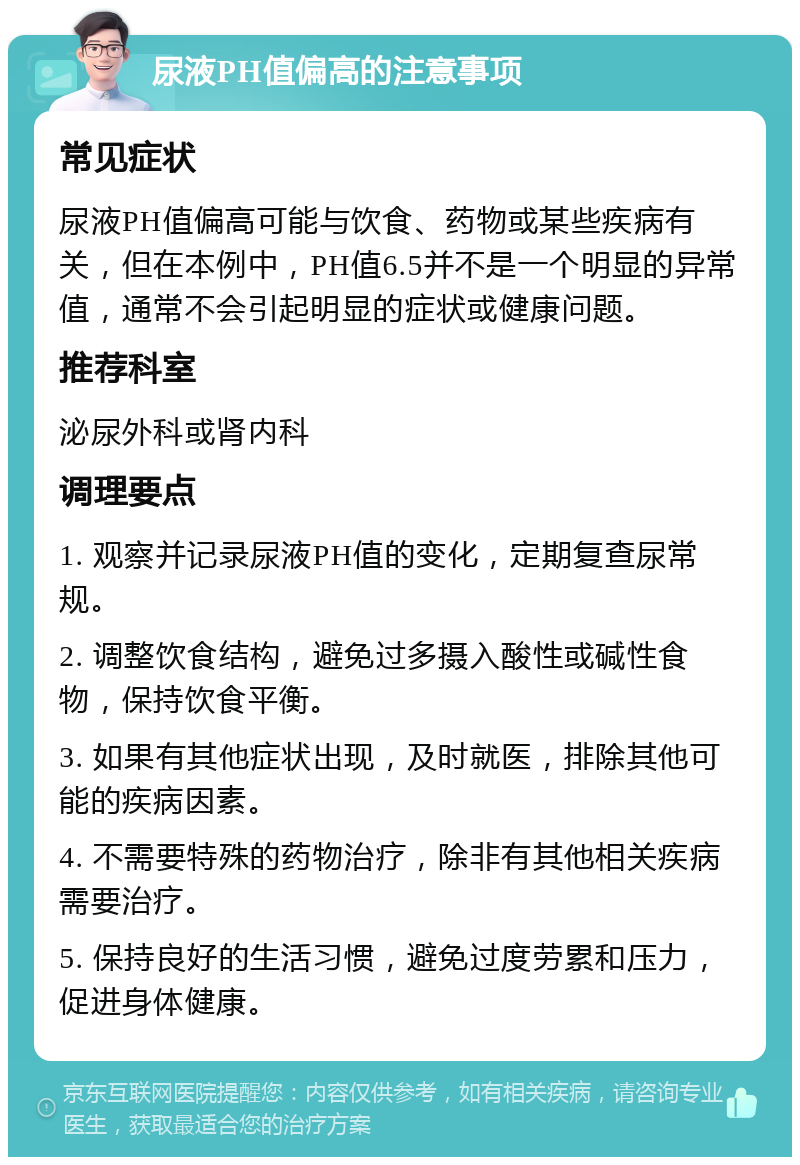 尿液PH值偏高的注意事项 常见症状 尿液PH值偏高可能与饮食、药物或某些疾病有关，但在本例中，PH值6.5并不是一个明显的异常值，通常不会引起明显的症状或健康问题。 推荐科室 泌尿外科或肾内科 调理要点 1. 观察并记录尿液PH值的变化，定期复查尿常规。 2. 调整饮食结构，避免过多摄入酸性或碱性食物，保持饮食平衡。 3. 如果有其他症状出现，及时就医，排除其他可能的疾病因素。 4. 不需要特殊的药物治疗，除非有其他相关疾病需要治疗。 5. 保持良好的生活习惯，避免过度劳累和压力，促进身体健康。