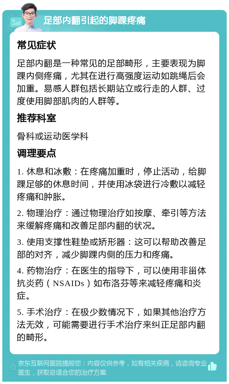 足部内翻引起的脚踝疼痛 常见症状 足部内翻是一种常见的足部畸形，主要表现为脚踝内侧疼痛，尤其在进行高强度运动如跳绳后会加重。易感人群包括长期站立或行走的人群、过度使用脚部肌肉的人群等。 推荐科室 骨科或运动医学科 调理要点 1. 休息和冰敷：在疼痛加重时，停止活动，给脚踝足够的休息时间，并使用冰袋进行冷敷以减轻疼痛和肿胀。 2. 物理治疗：通过物理治疗如按摩、牵引等方法来缓解疼痛和改善足部内翻的状况。 3. 使用支撑性鞋垫或矫形器：这可以帮助改善足部的对齐，减少脚踝内侧的压力和疼痛。 4. 药物治疗：在医生的指导下，可以使用非甾体抗炎药（NSAIDs）如布洛芬等来减轻疼痛和炎症。 5. 手术治疗：在极少数情况下，如果其他治疗方法无效，可能需要进行手术治疗来纠正足部内翻的畸形。