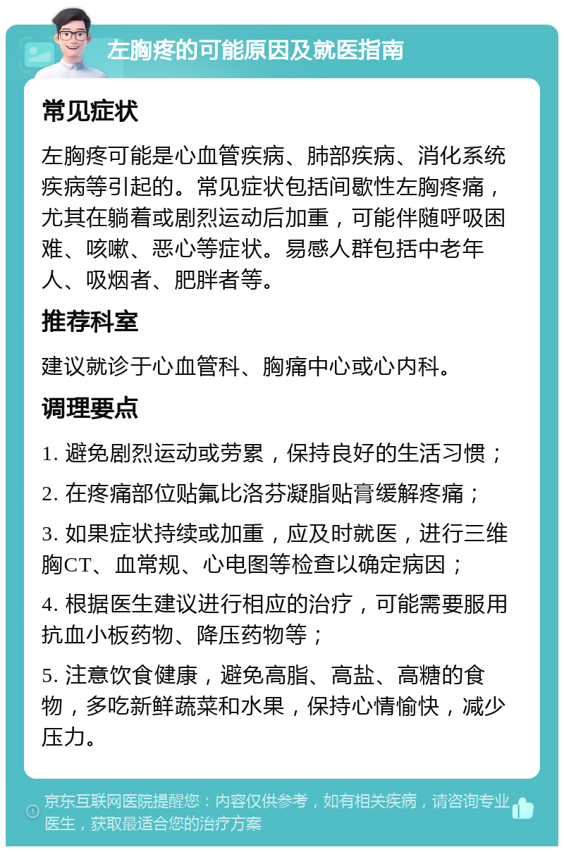 左胸疼的可能原因及就医指南 常见症状 左胸疼可能是心血管疾病、肺部疾病、消化系统疾病等引起的。常见症状包括间歇性左胸疼痛，尤其在躺着或剧烈运动后加重，可能伴随呼吸困难、咳嗽、恶心等症状。易感人群包括中老年人、吸烟者、肥胖者等。 推荐科室 建议就诊于心血管科、胸痛中心或心内科。 调理要点 1. 避免剧烈运动或劳累，保持良好的生活习惯； 2. 在疼痛部位贴氟比洛芬凝脂贴膏缓解疼痛； 3. 如果症状持续或加重，应及时就医，进行三维胸CT、血常规、心电图等检查以确定病因； 4. 根据医生建议进行相应的治疗，可能需要服用抗血小板药物、降压药物等； 5. 注意饮食健康，避免高脂、高盐、高糖的食物，多吃新鲜蔬菜和水果，保持心情愉快，减少压力。