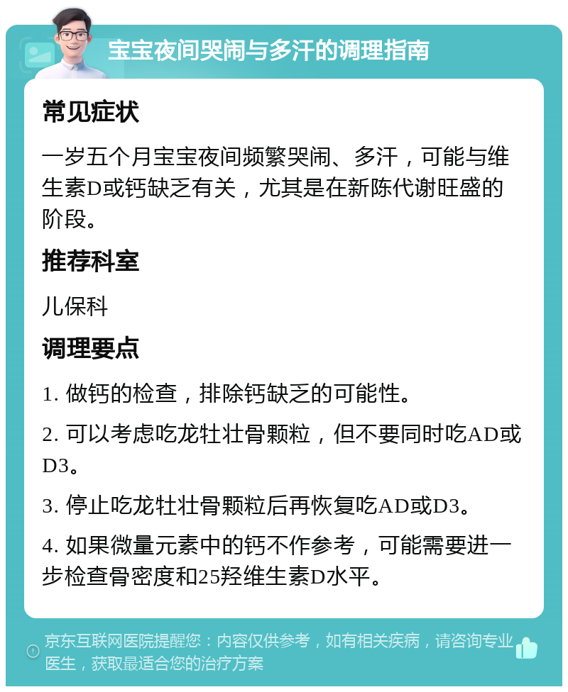 宝宝夜间哭闹与多汗的调理指南 常见症状 一岁五个月宝宝夜间频繁哭闹、多汗，可能与维生素D或钙缺乏有关，尤其是在新陈代谢旺盛的阶段。 推荐科室 儿保科 调理要点 1. 做钙的检查，排除钙缺乏的可能性。 2. 可以考虑吃龙牡壮骨颗粒，但不要同时吃AD或D3。 3. 停止吃龙牡壮骨颗粒后再恢复吃AD或D3。 4. 如果微量元素中的钙不作参考，可能需要进一步检查骨密度和25羟维生素D水平。