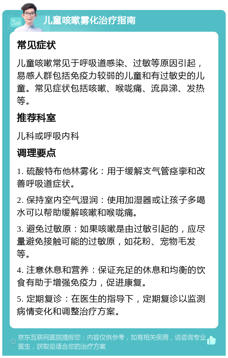 儿童咳嗽雾化治疗指南 常见症状 儿童咳嗽常见于呼吸道感染、过敏等原因引起，易感人群包括免疫力较弱的儿童和有过敏史的儿童。常见症状包括咳嗽、喉咙痛、流鼻涕、发热等。 推荐科室 儿科或呼吸内科 调理要点 1. 硫酸特布他林雾化：用于缓解支气管痉挛和改善呼吸道症状。 2. 保持室内空气湿润：使用加湿器或让孩子多喝水可以帮助缓解咳嗽和喉咙痛。 3. 避免过敏原：如果咳嗽是由过敏引起的，应尽量避免接触可能的过敏原，如花粉、宠物毛发等。 4. 注意休息和营养：保证充足的休息和均衡的饮食有助于增强免疫力，促进康复。 5. 定期复诊：在医生的指导下，定期复诊以监测病情变化和调整治疗方案。